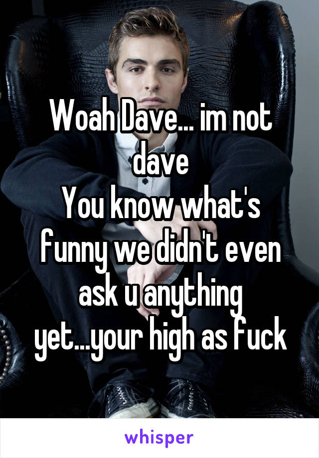 Woah Dave... im not dave
You know what's funny we didn't even ask u anything yet...your high as fuck