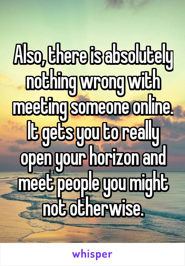 Also, there is absolutely nothing wrong with meeting someone online. It gets you to really open your horizon and meet people you might not otherwise.