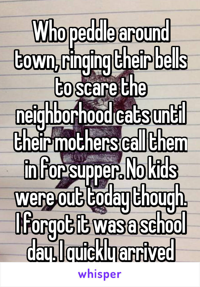 Who peddle around town, ringing their bells to scare the neighborhood cats until their mothers call them in for supper. No kids were out today though. I forgot it was a school day. I quickly arrived