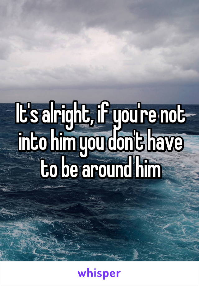 It's alright, if you're not into him you don't have to be around him