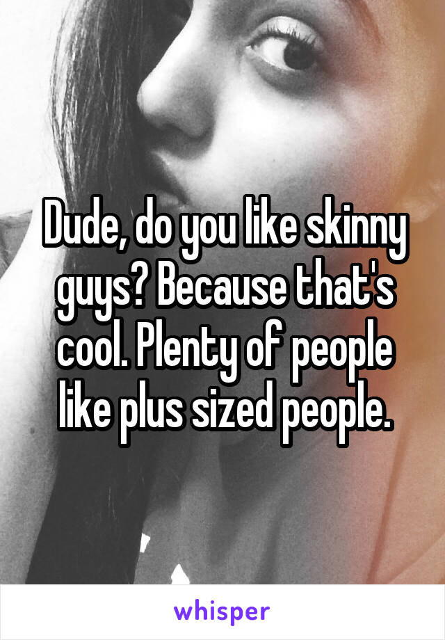 Dude, do you like skinny guys? Because that's cool. Plenty of people like plus sized people.