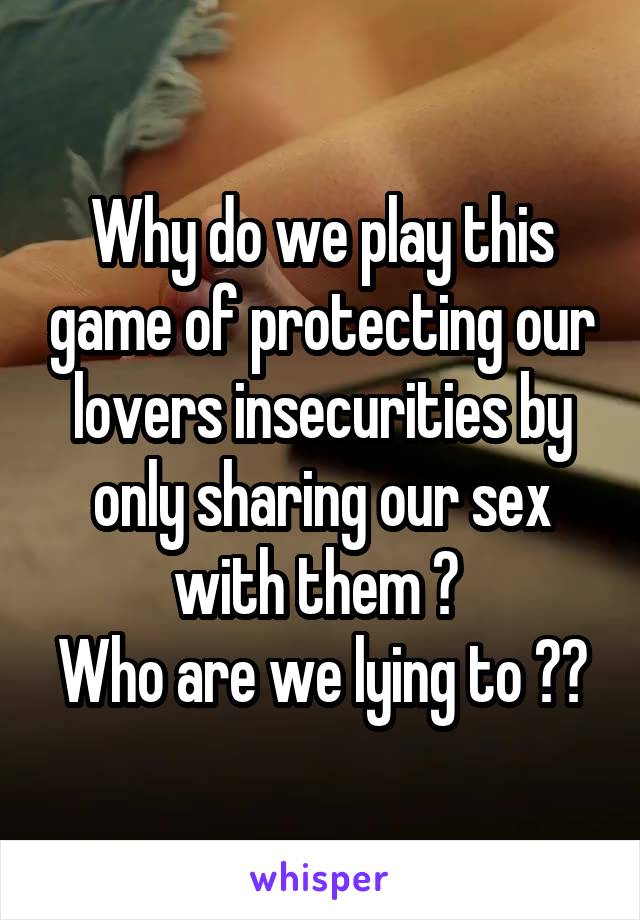 Why do we play this game of protecting our lovers insecurities by only sharing our sex with them ? 
Who are we lying to ??