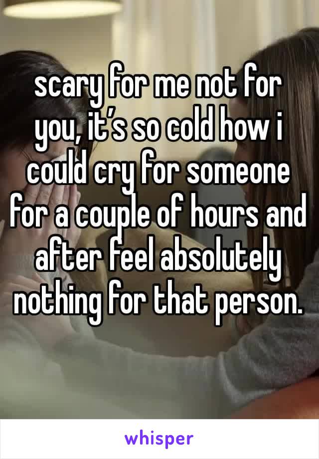 scary for me not for you, it’s so cold how i could cry for someone for a couple of hours and after feel absolutely nothing for that person. 