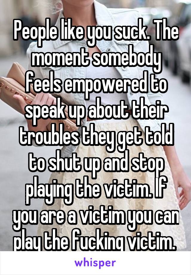 People like you suck. The moment somebody feels empowered to speak up about their troubles they get told to shut up and stop playing the victim. If you are a victim you can play the fucking victim. 
