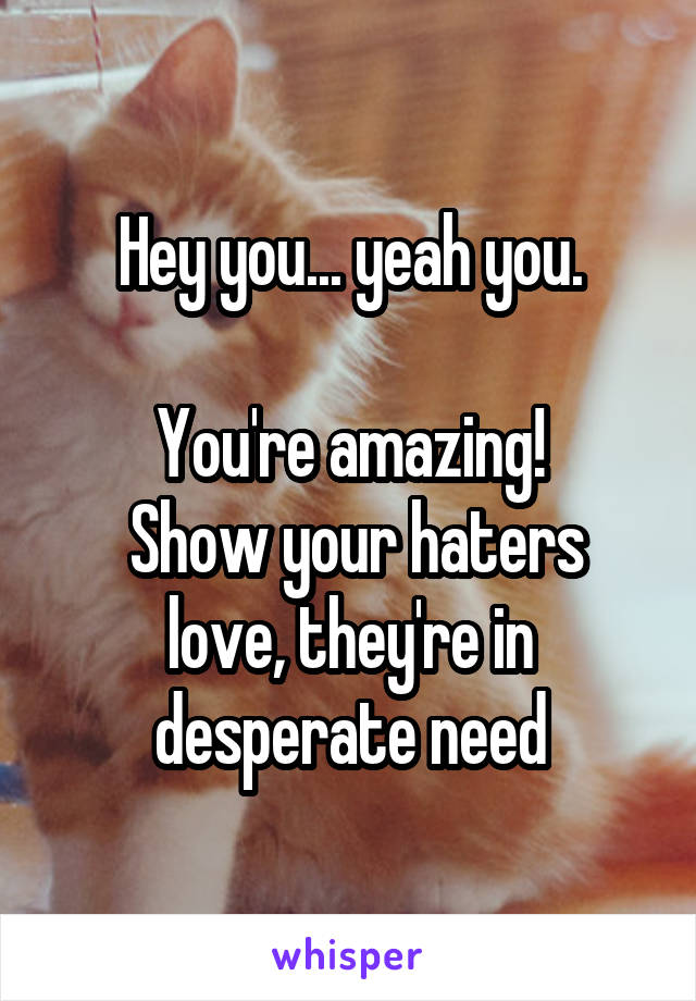 Hey you... yeah you.

You're amazing!
 Show your haters love, they're in desperate need