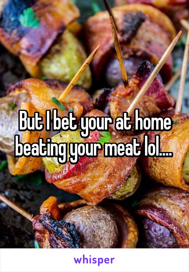 But I bet your at home beating your meat lol.... 