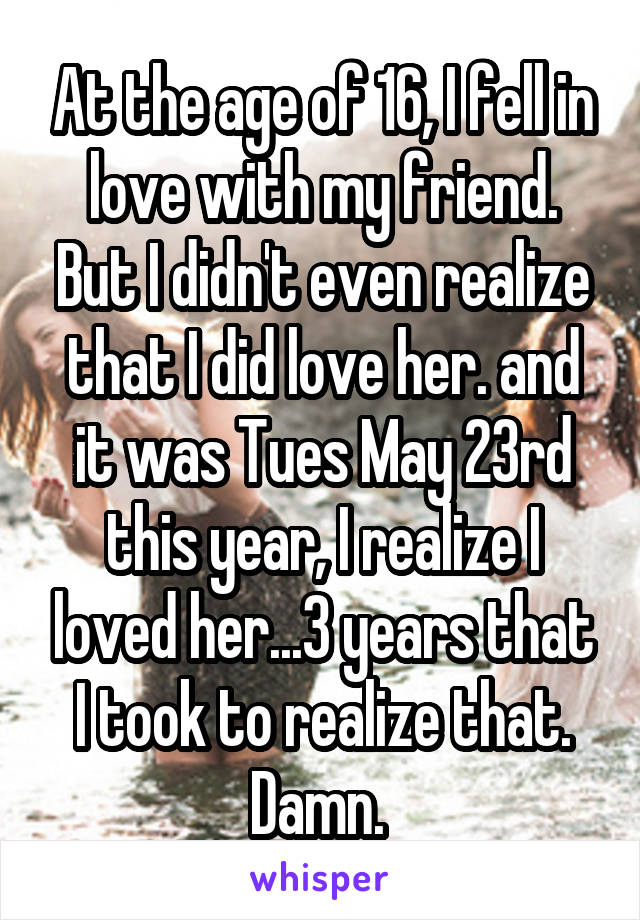 At the age of 16, I fell in love with my friend. But I didn't even realize that I did love her. and it was Tues May 23rd this year, I realize I loved her...3 years that I took to realize that. Damn. 