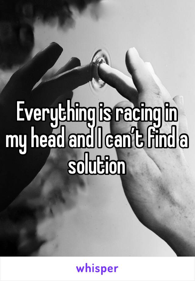 Everything is racing in my head and I can’t find a solution 