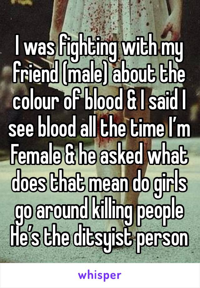 I was fighting with my friend (male) about the colour of blood & I said I see blood all the time I’m Female & he asked what does that mean do girls go around killing people 
He’s the ditsyist person 