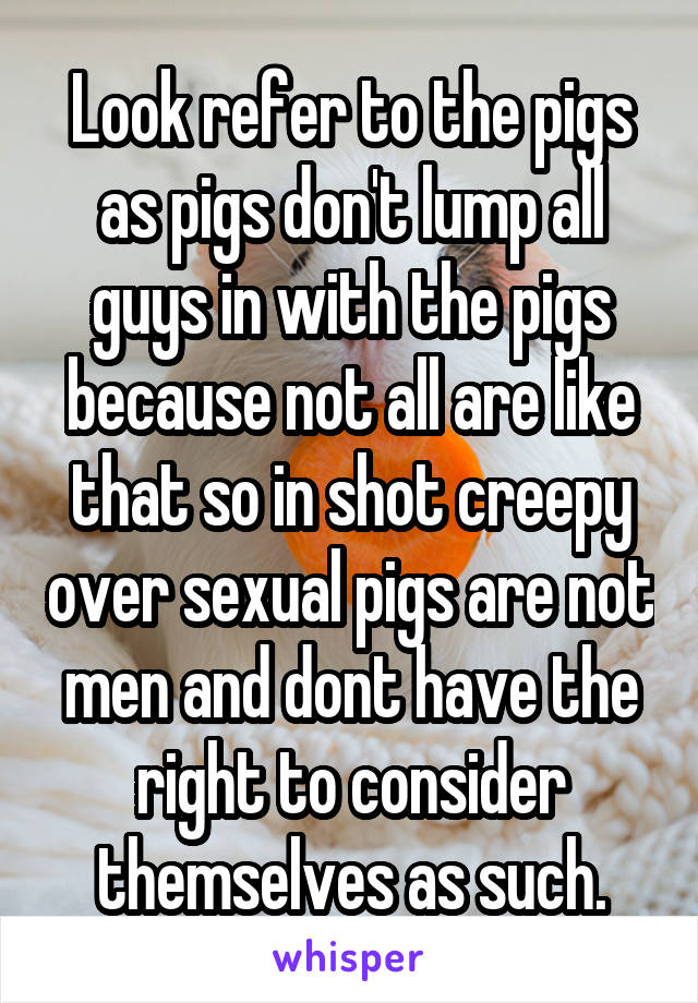 Look refer to the pigs as pigs don't lump all guys in with the pigs because not all are like that so in shot creepy over sexual pigs are not men and dont have the right to consider themselves as such.