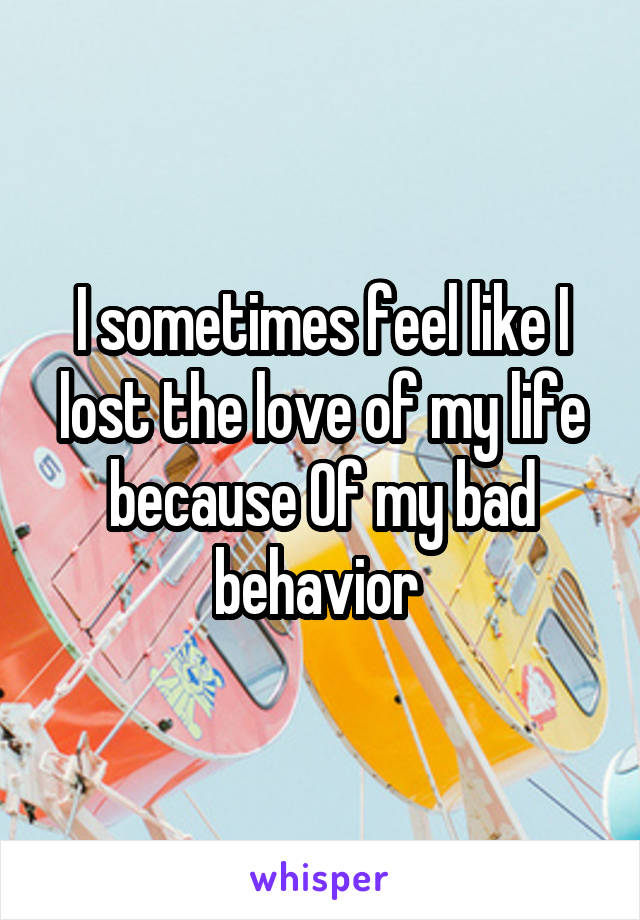 I sometimes feel like I lost the love of my life because Of my bad behavior 