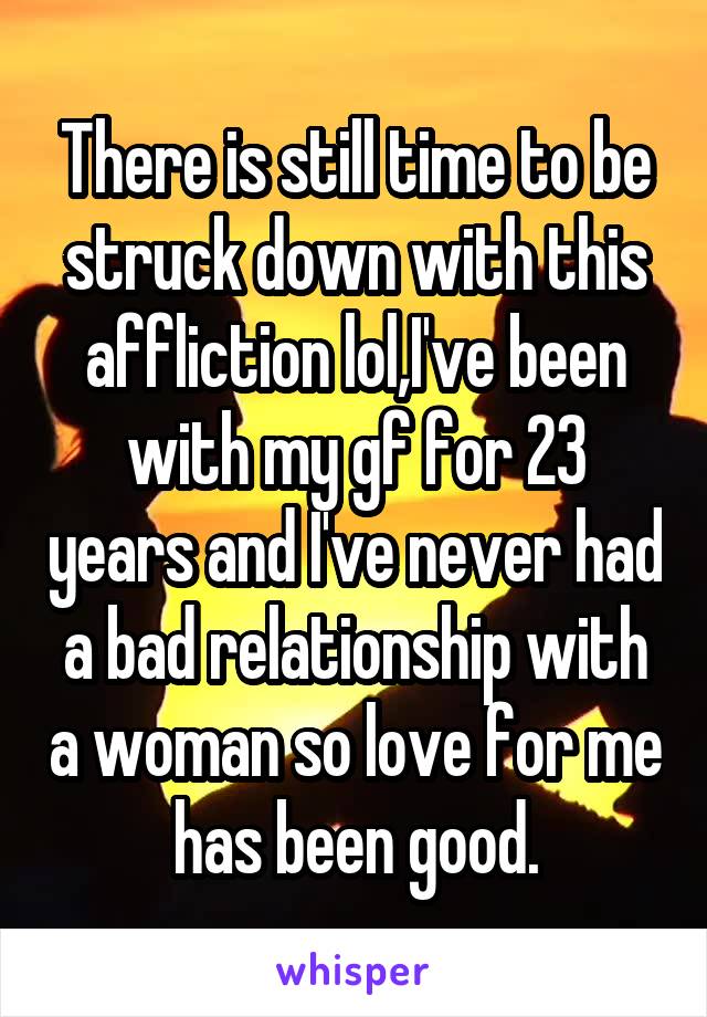 There is still time to be struck down with this affliction lol,I've been with my gf for 23 years and I've never had a bad relationship with a woman so love for me has been good.
