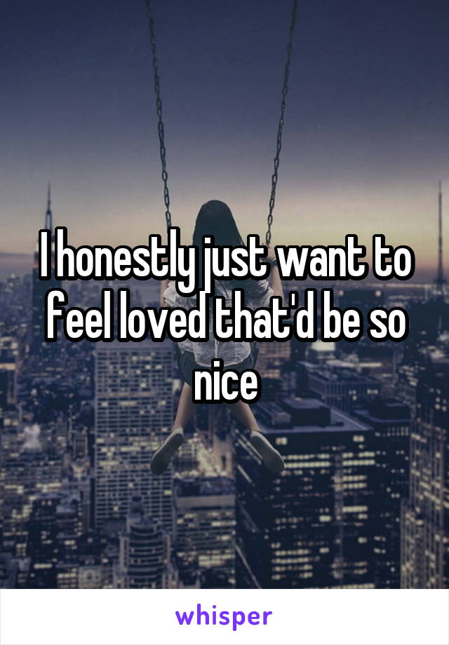 I honestly just want to feel loved that'd be so nice