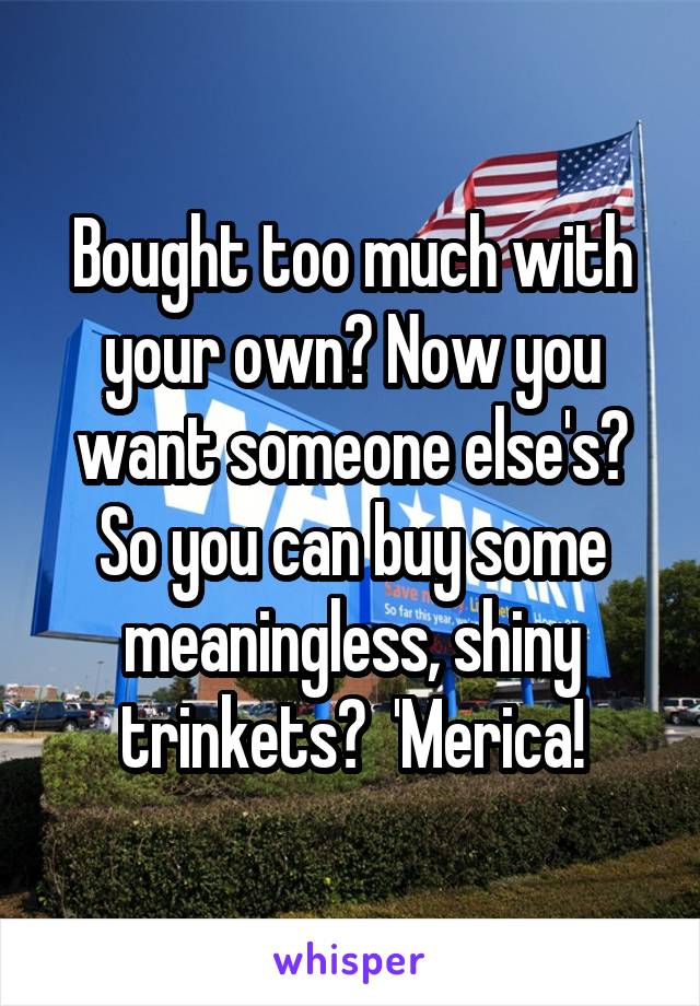 Bought too much with your own? Now you want someone else's? So you can buy some meaningless, shiny trinkets?  'Merica!