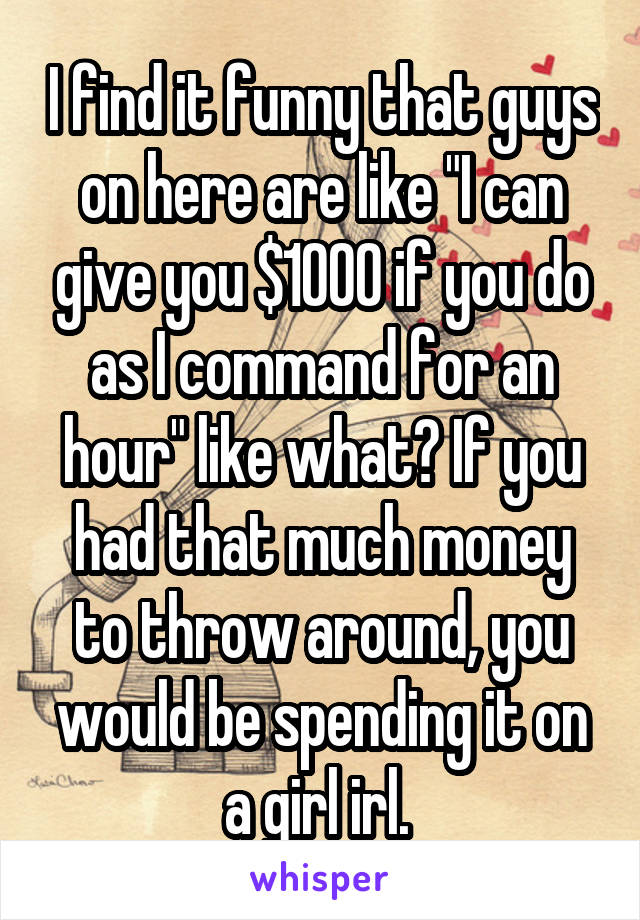 I find it funny that guys on here are like "I can give you $1000 if you do as I command for an hour" like what? If you had that much money to throw around, you would be spending it on a girl irl. 
