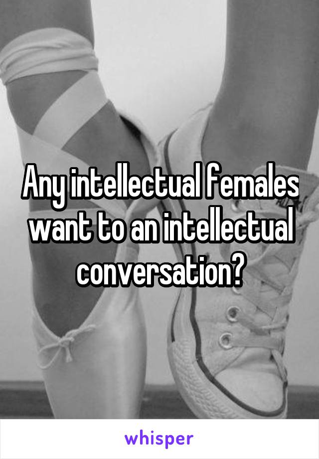 Any intellectual females want to an intellectual conversation?