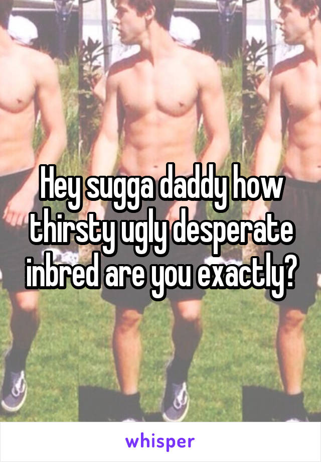 Hey sugga daddy how thirsty ugly desperate inbred are you exactly?