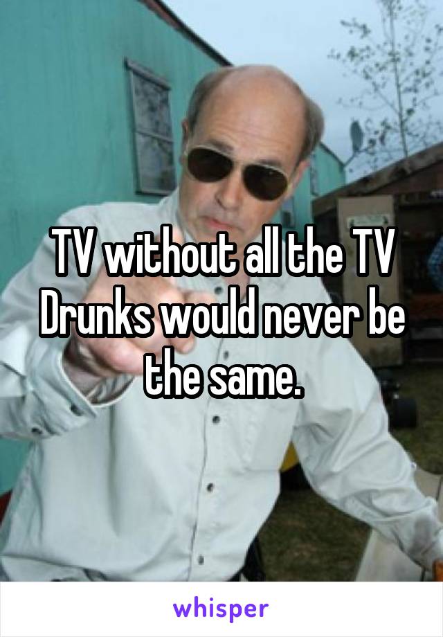 TV without all the TV Drunks would never be the same.