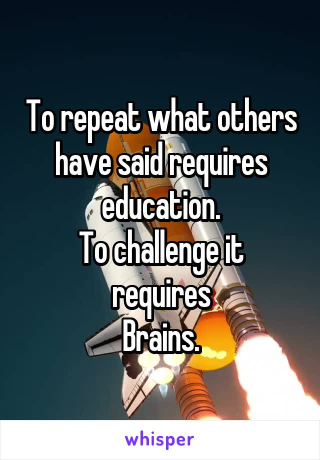 To repeat what others have said requires education.
To challenge it requires
Brains.