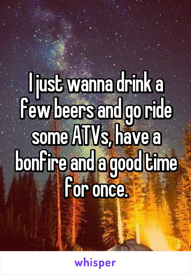 I just wanna drink a few beers and go ride some ATVs, have a bonfire and a good time for once.