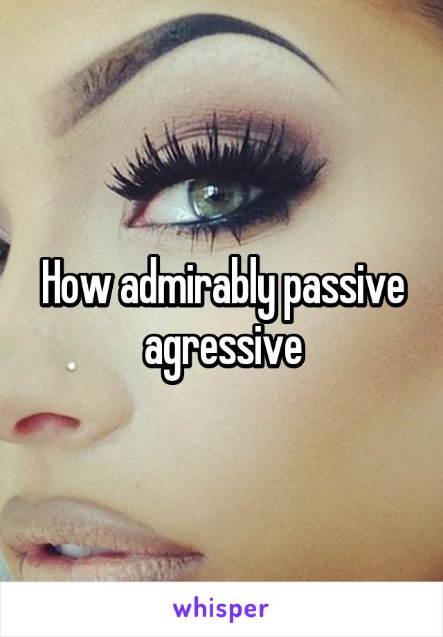 How admirably passive agressive