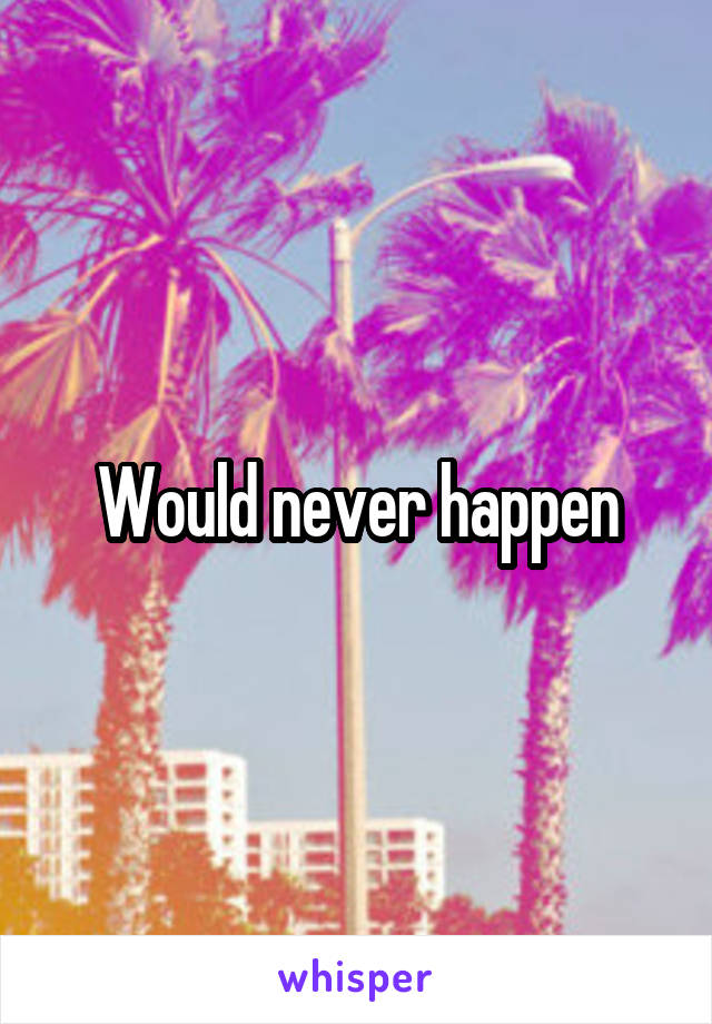 Would never happen