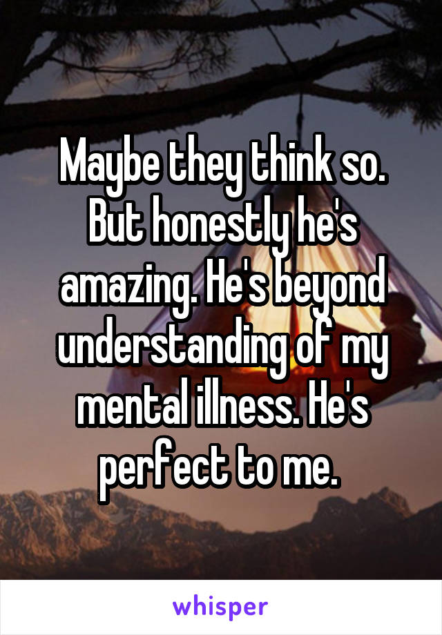 Maybe they think so. But honestly he's amazing. He's beyond understanding of my mental illness. He's perfect to me. 