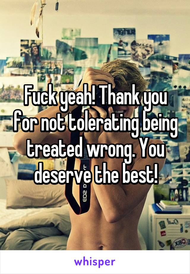 Fuck yeah! Thank you for not tolerating being treated wrong. You deserve the best!