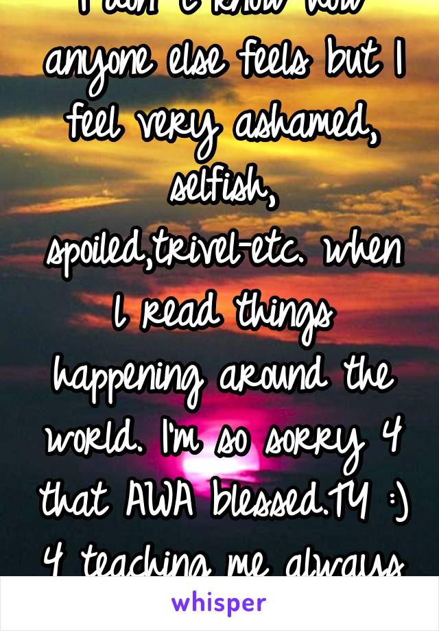 I don' t know how anyone else feels but I feel very ashamed, selfish, spoiled,trivel-etc. when l read things happening around the world. I'm so sorry 4 that AWA blessed.TY :) 4 teaching me always \O/