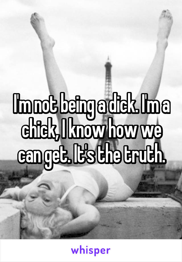 I'm not being a dick. I'm a chick, I know how we can get. It's the truth.
