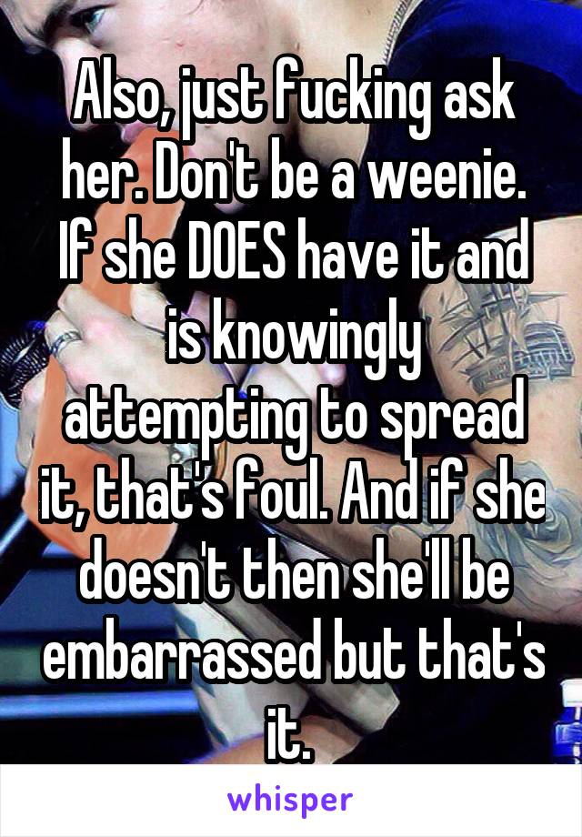 Also, just fucking ask her. Don't be a weenie. If she DOES have it and is knowingly attempting to spread it, that's foul. And if she doesn't then she'll be embarrassed but that's it. 