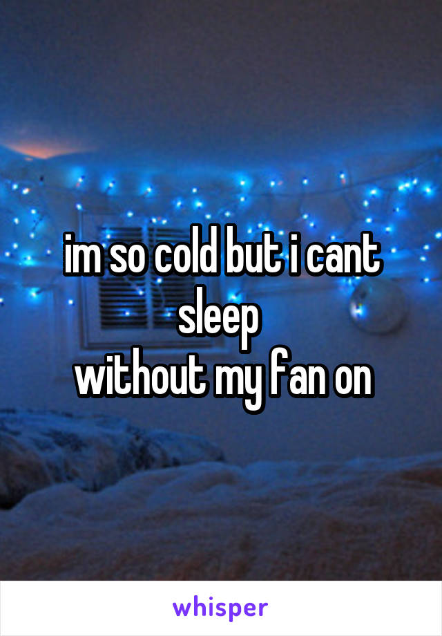 im so cold but i cant sleep 
without my fan on