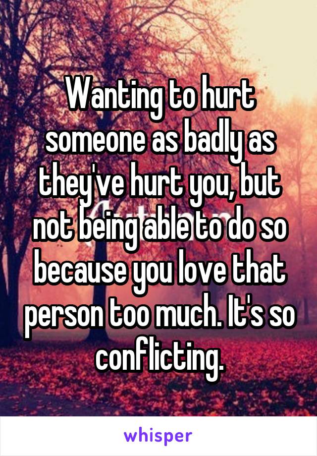 Wanting to hurt someone as badly as they've hurt you, but not being able to do so because you love that person too much. It's so conflicting.