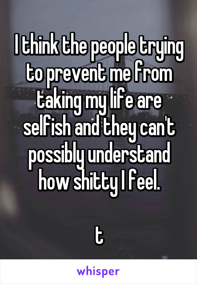 I think the people trying to prevent me from taking my life are selfish and they can't possibly understand how shitty I feel.

t
