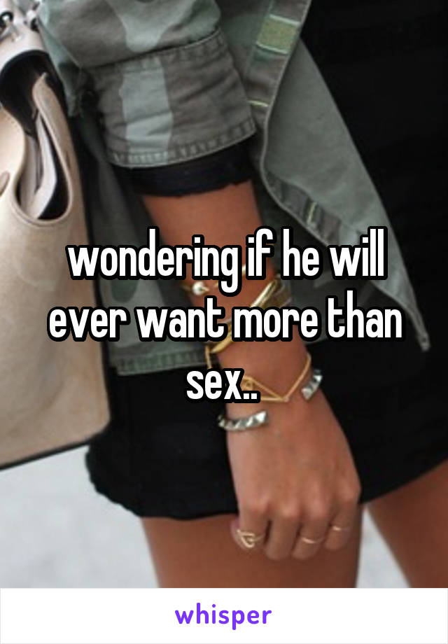 wondering if he will ever want more than sex.. 