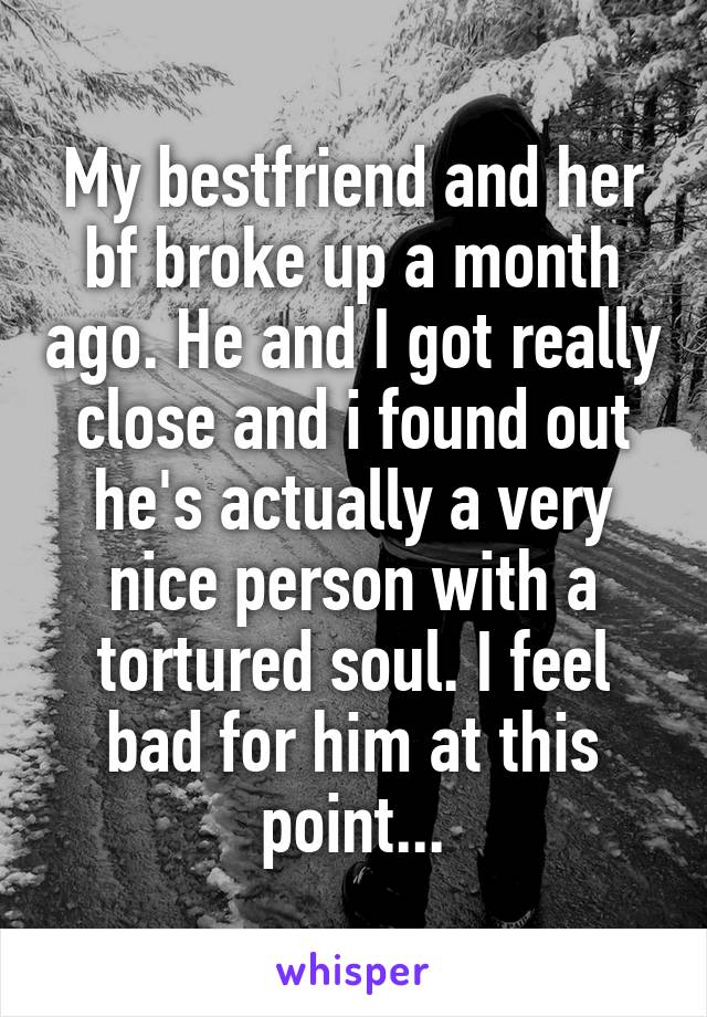My bestfriend and her bf broke up a month ago. He and I got really close and i found out he's actually a very nice person with a tortured soul. I feel bad for him at this point...