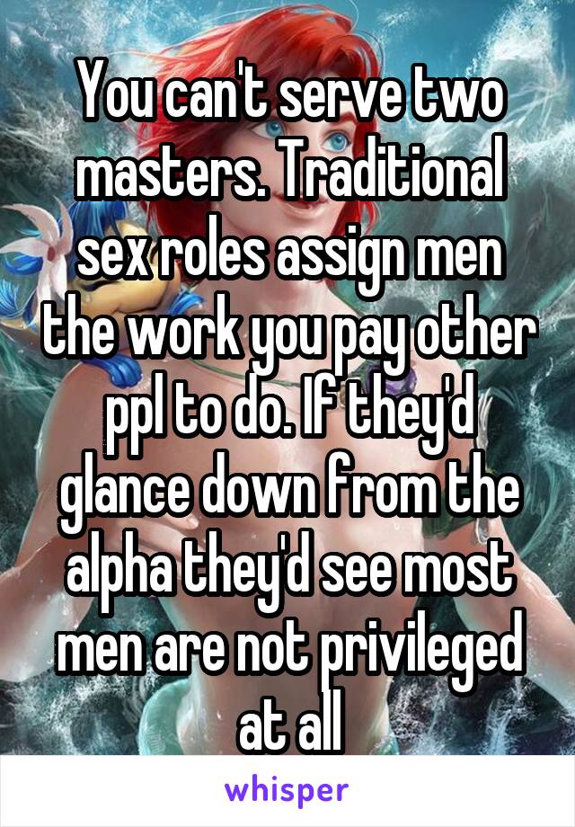 You can't serve two masters. Traditional sex roles assign men the work you pay other ppl to do. If they'd glance down from the alpha they'd see most men are not privileged at all