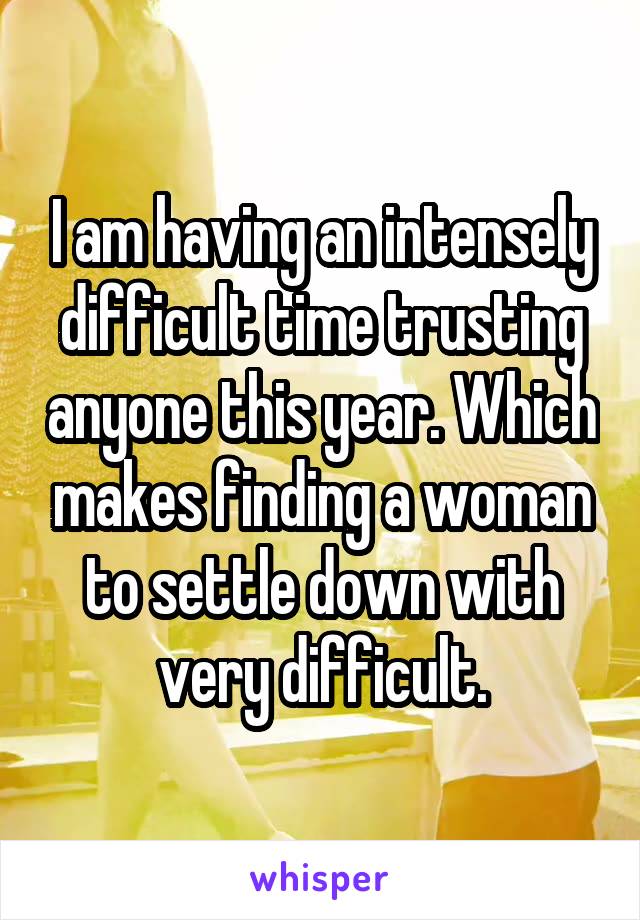 I am having an intensely difficult time trusting anyone this year. Which makes finding a woman to settle down with very difficult.