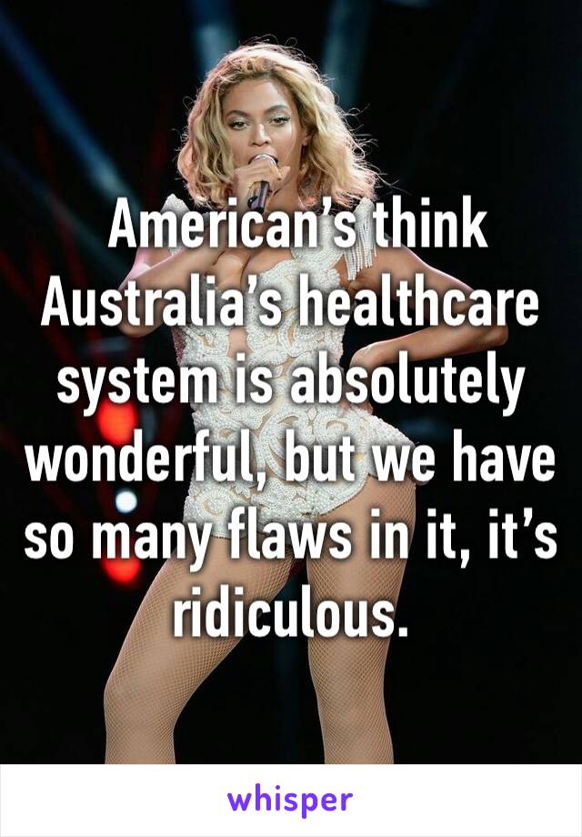  American’s think Australia’s healthcare system is absolutely wonderful, but we have so many flaws in it, it’s ridiculous.  
