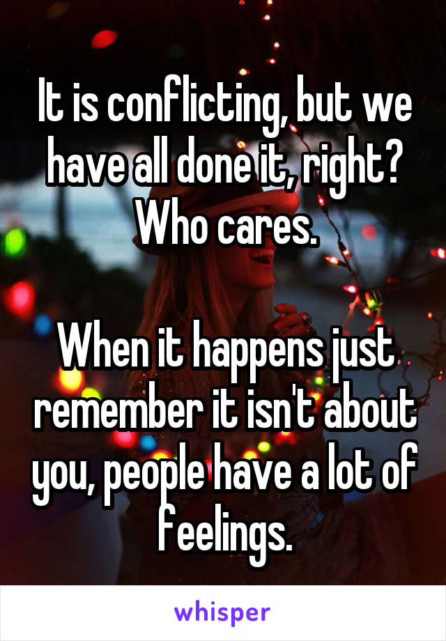 It is conflicting, but we have all done it, right? Who cares.

When it happens just remember it isn't about you, people have a lot of feelings.