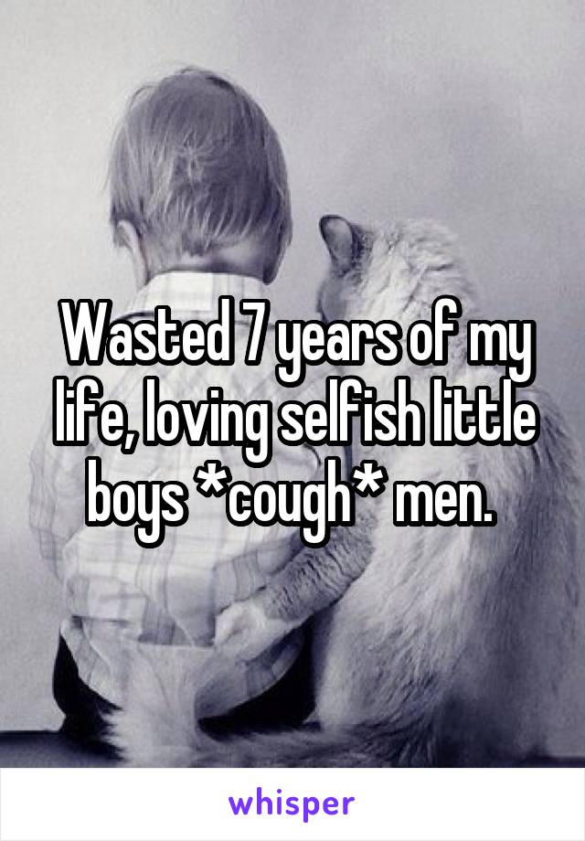 Wasted 7 years of my life, loving selfish little boys *cough* men. 