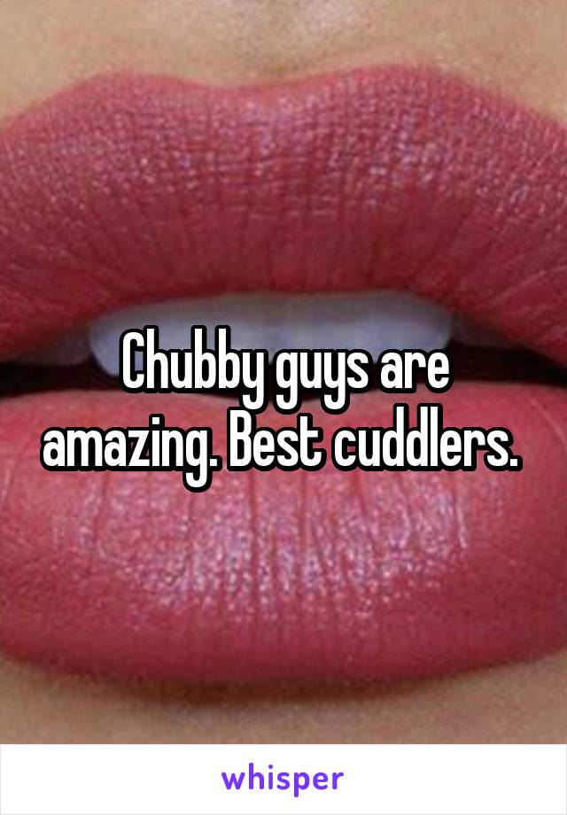 Chubby guys are amazing. Best cuddlers. 