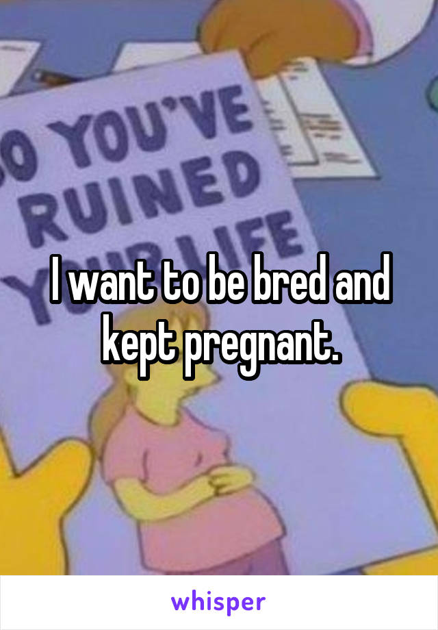 I want to be bred and kept pregnant.