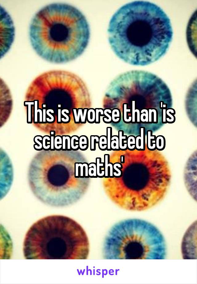 This is worse than 'is science related to maths'