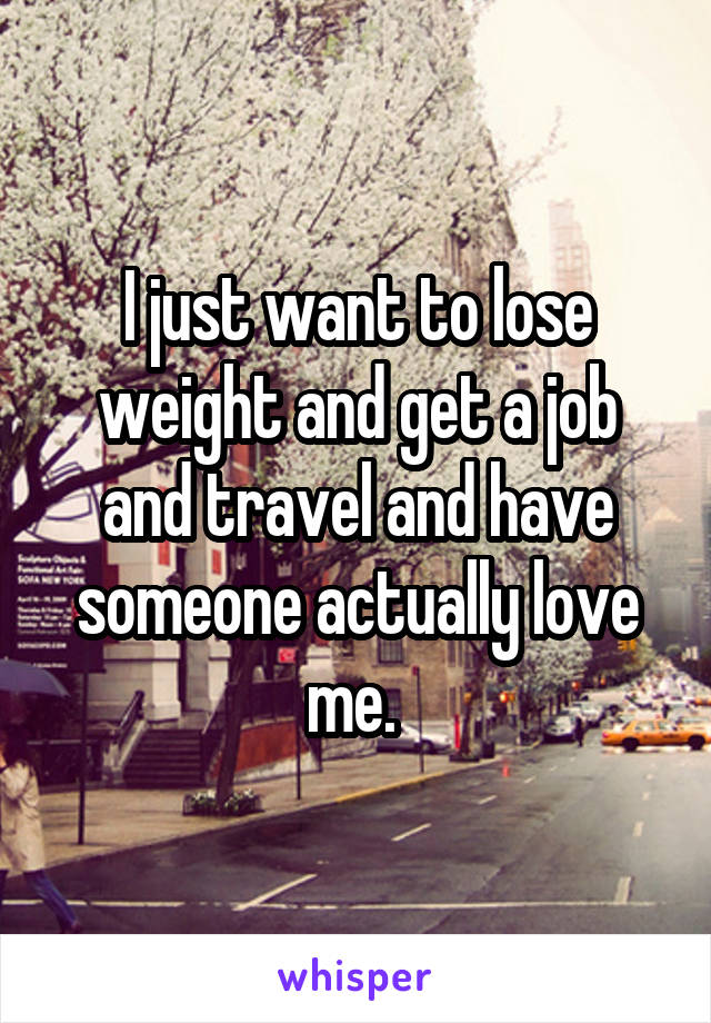 I just want to lose weight and get a job and travel and have someone actually love me. 
