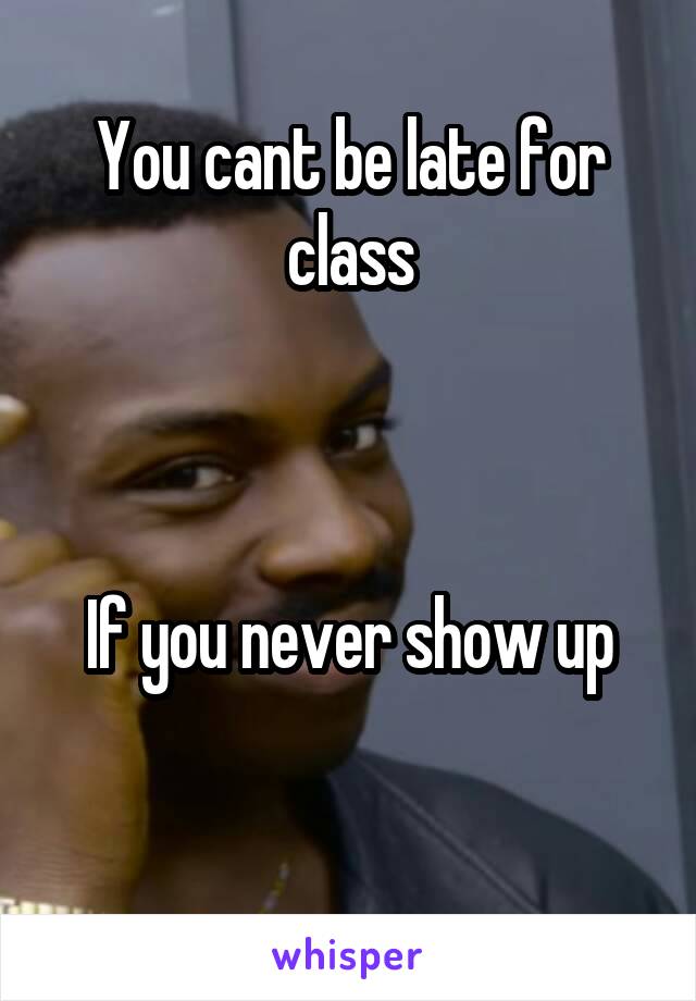 You cant be late for class



If you never show up

 