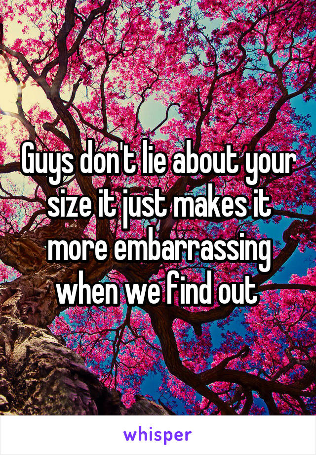 Guys don't lie about your size it just makes it more embarrassing when we find out 