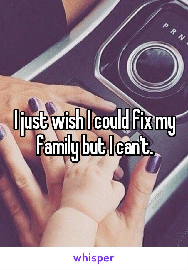 I just wish I could fix my family but I can't.