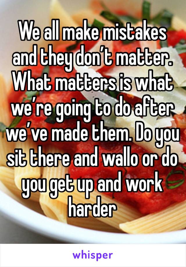 We all make mistakes and they don’t matter. What matters is what we’re going to do after we’ve made them. Do you sit there and wallo or do you get up and work harder 