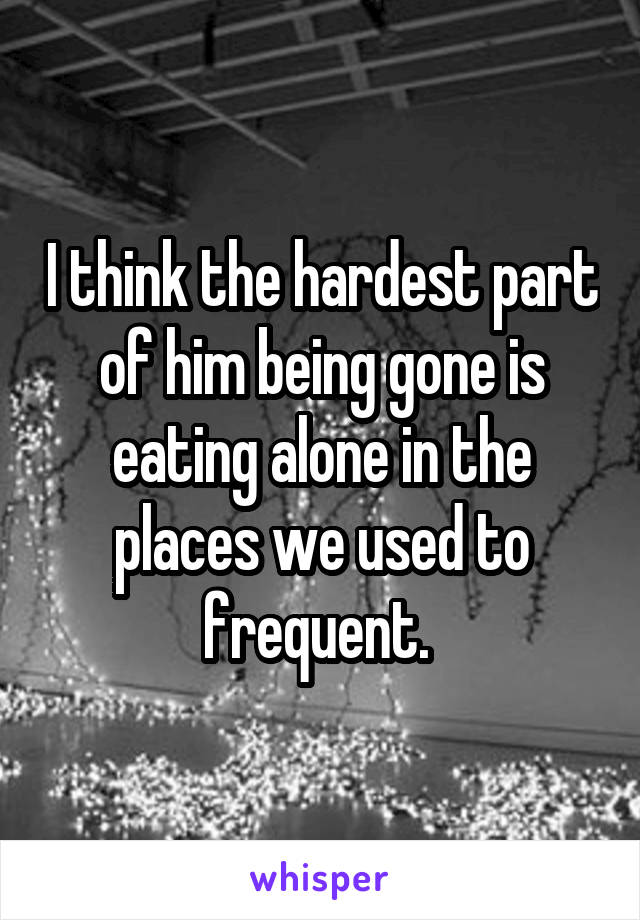 I think the hardest part of him being gone is eating alone in the places we used to frequent. 